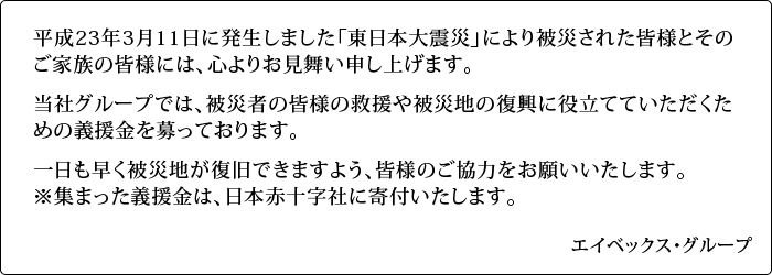 平成23年3月11日に発生しました「東日本大震災」により被災された皆様とそのご家族の皆様には、心よりお見舞い申し上げます。当社グループでは、被災者の皆様の救援や被災地の復興に役立てていただくための義援金を募っております。一日も早く被災地が復旧できますよう、皆様のご協力をお願いいたします。※集まった義援金は、日本赤十字社に寄付いたします。/エイベックス・グループ