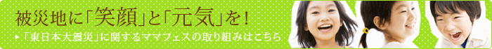 被災地に「笑顔」と「元気」を! / その他の東日本大震災に関するママフェスの取組みはこちら